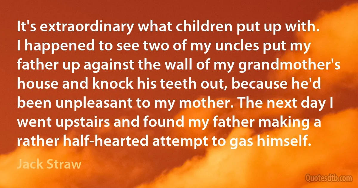 It's extraordinary what children put up with. I happened to see two of my uncles put my father up against the wall of my grandmother's house and knock his teeth out, because he'd been unpleasant to my mother. The next day I went upstairs and found my father making a rather half-hearted attempt to gas himself. (Jack Straw)