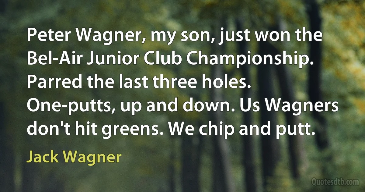 Peter Wagner, my son, just won the Bel-Air Junior Club Championship. Parred the last three holes. One-putts, up and down. Us Wagners don't hit greens. We chip and putt. (Jack Wagner)