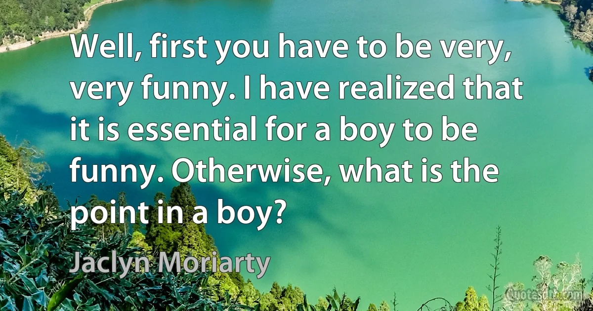 Well, first you have to be very, very funny. I have realized that it is essential for a boy to be funny. Otherwise, what is the point in a boy? (Jaclyn Moriarty)