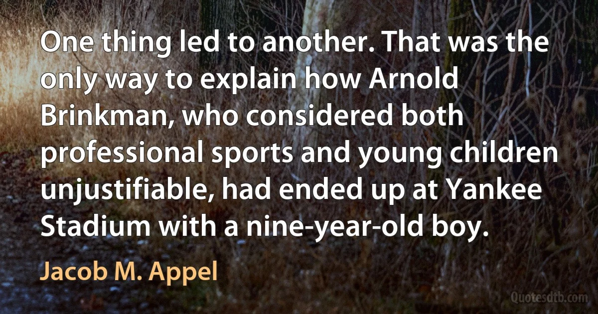 One thing led to another. That was the only way to explain how Arnold Brinkman, who considered both professional sports and young children unjustifiable, had ended up at Yankee Stadium with a nine-year-old boy. (Jacob M. Appel)