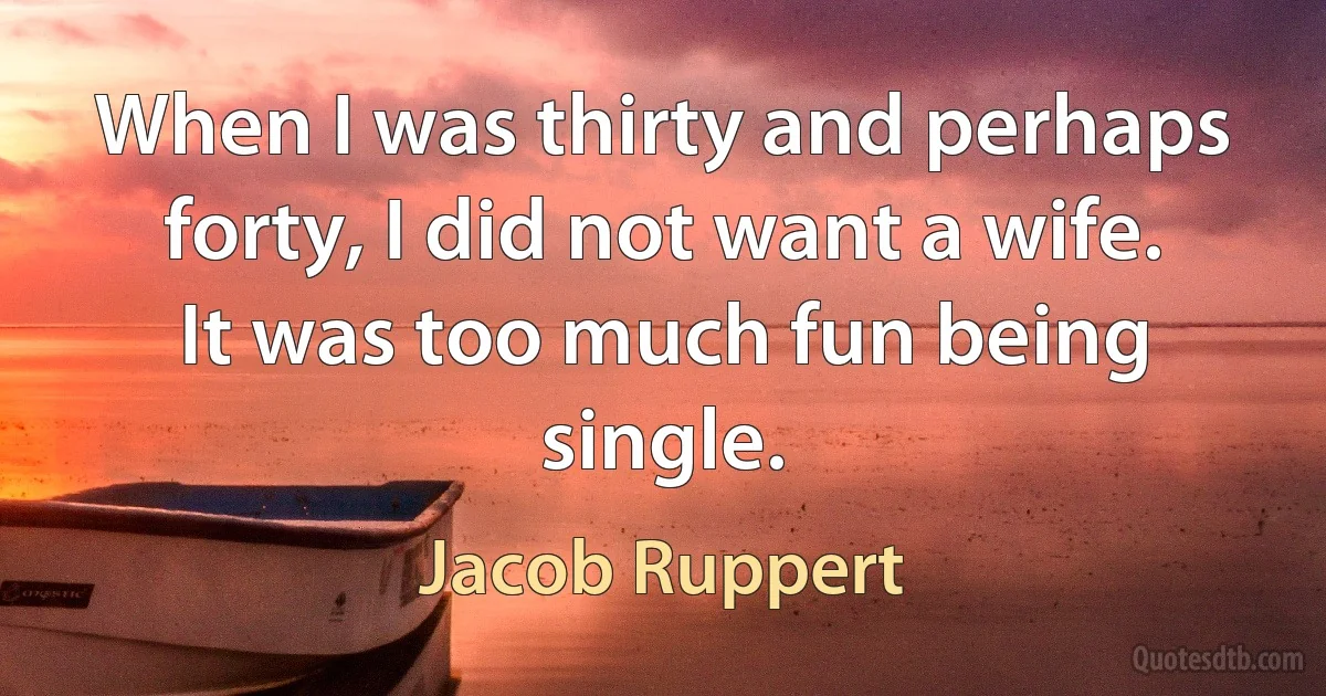 When I was thirty and perhaps forty, I did not want a wife. It was too much fun being single. (Jacob Ruppert)