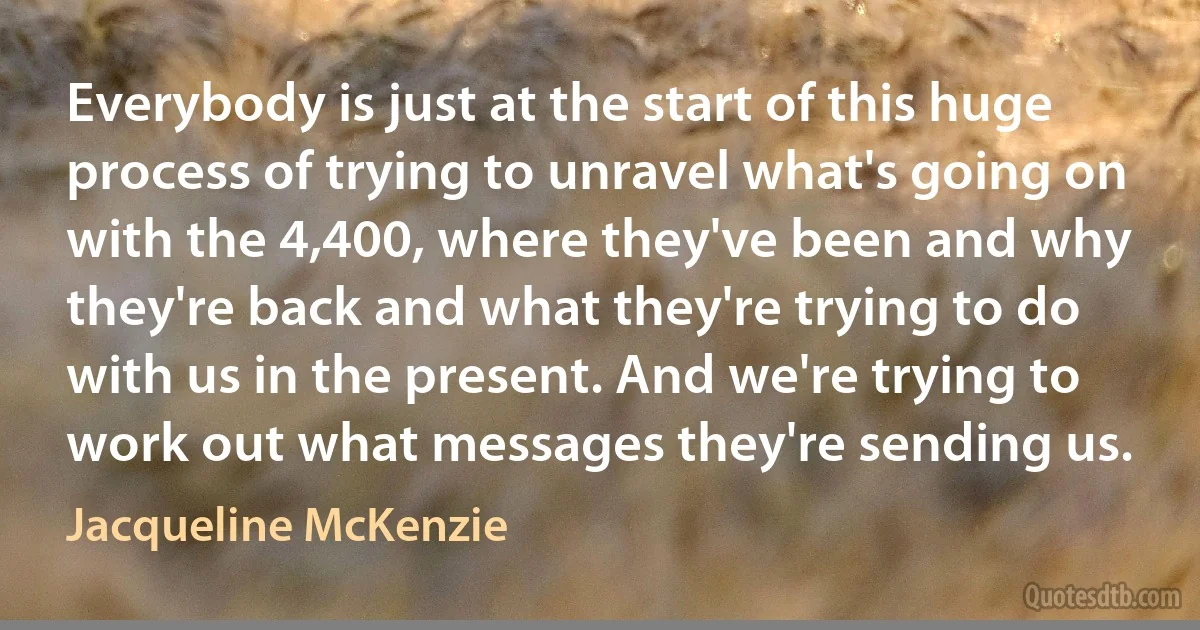 Everybody is just at the start of this huge process of trying to unravel what's going on with the 4,400, where they've been and why they're back and what they're trying to do with us in the present. And we're trying to work out what messages they're sending us. (Jacqueline McKenzie)