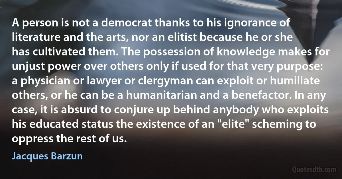 A person is not a democrat thanks to his ignorance of literature and the arts, nor an elitist because he or she has cultivated them. The possession of knowledge makes for unjust power over others only if used for that very purpose: a physician or lawyer or clergyman can exploit or humiliate others, or he can be a humanitarian and a benefactor. In any case, it is absurd to conjure up behind anybody who exploits his educated status the existence of an "elite" scheming to oppress the rest of us. (Jacques Barzun)