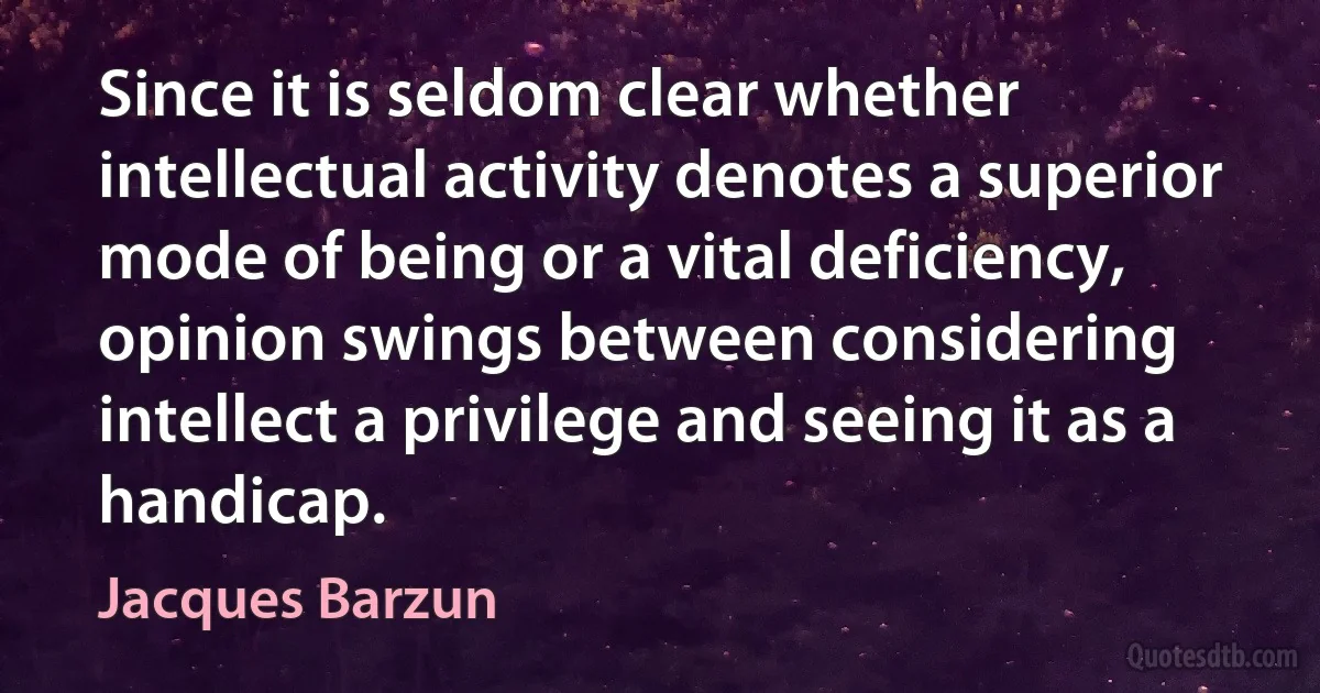 Since it is seldom clear whether intellectual activity denotes a superior mode of being or a vital deficiency, opinion swings between considering intellect a privilege and seeing it as a handicap. (Jacques Barzun)