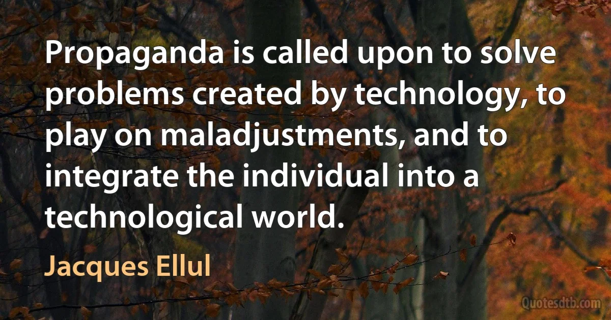 Propaganda is called upon to solve problems created by technology, to play on maladjustments, and to integrate the individual into a technological world. (Jacques Ellul)