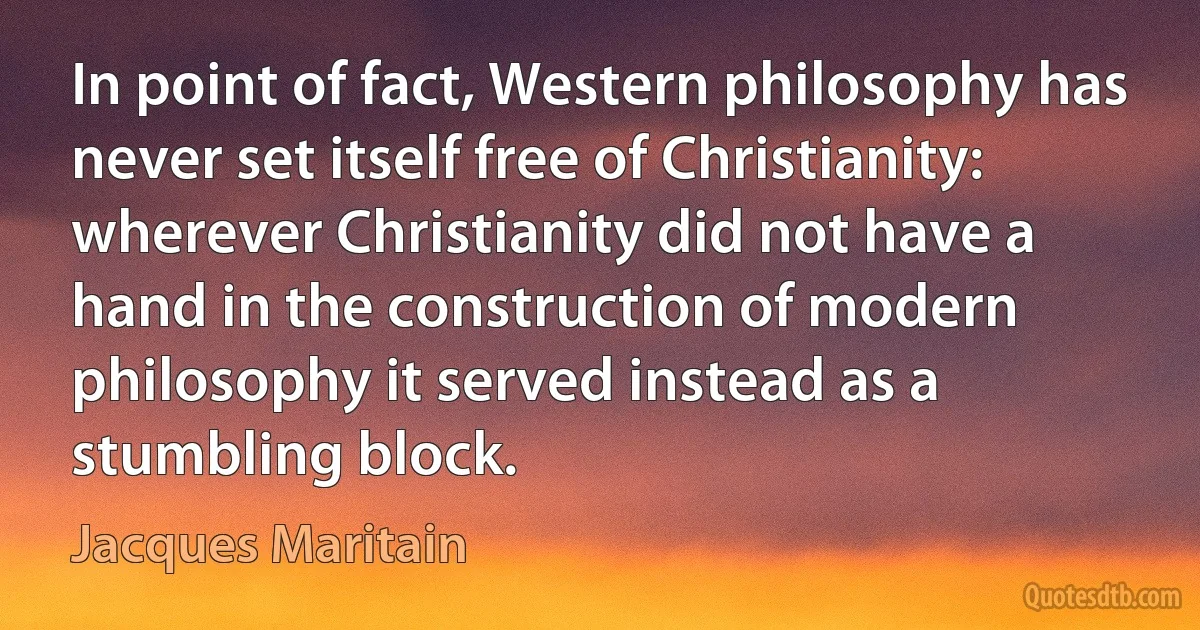 In point of fact, Western philosophy has never set itself free of Christianity: wherever Christianity did not have a hand in the construction of modern philosophy it served instead as a stumbling block. (Jacques Maritain)