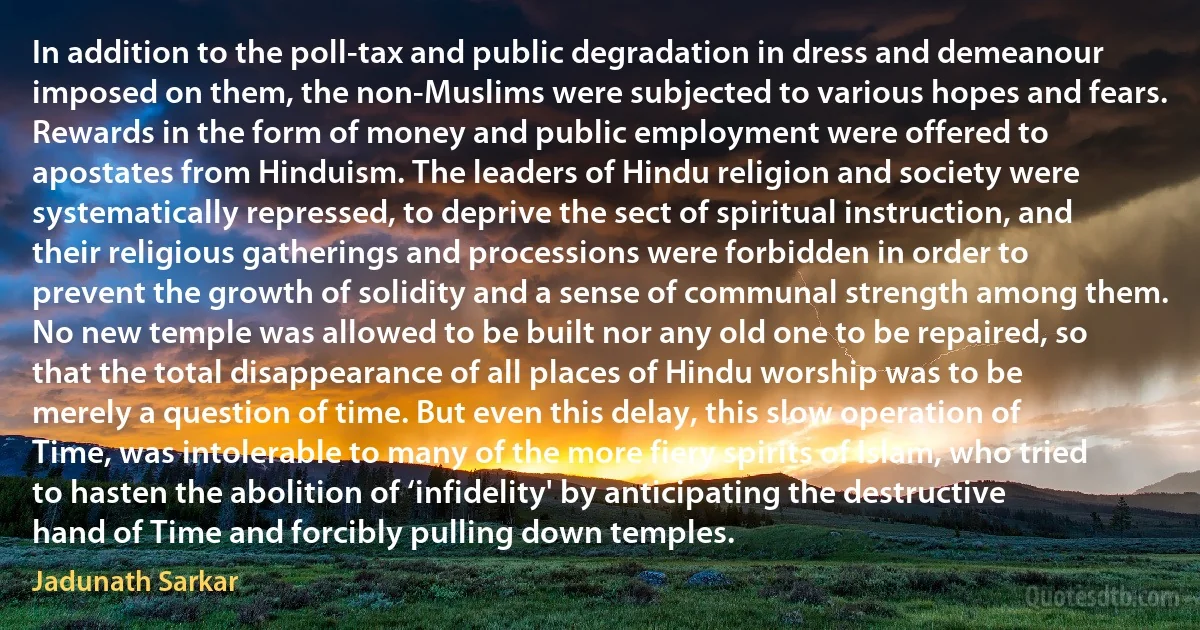 In addition to the poll-tax and public degradation in dress and demeanour imposed on them, the non-Muslims were subjected to various hopes and fears. Rewards in the form of money and public employment were offered to apostates from Hinduism. The leaders of Hindu religion and society were systematically repressed, to deprive the sect of spiritual instruction, and their religious gatherings and processions were forbidden in order to prevent the growth of solidity and a sense of communal strength among them. No new temple was allowed to be built nor any old one to be repaired, so that the total disappearance of all places of Hindu worship was to be merely a question of time. But even this delay, this slow operation of Time, was intolerable to many of the more fiery spirits of Islam, who tried to hasten the abolition of ‘infidelity' by anticipating the destructive hand of Time and forcibly pulling down temples. (Jadunath Sarkar)