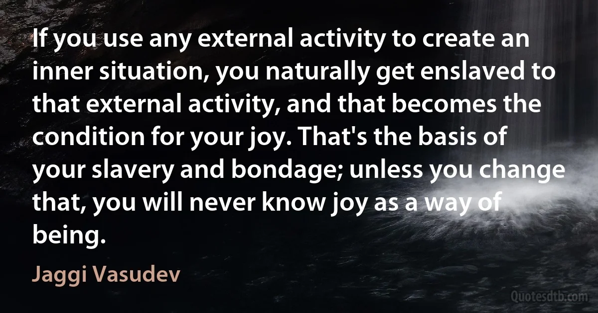 If you use any external activity to create an inner situation, you naturally get enslaved to that external activity, and that becomes the condition for your joy. That's the basis of your slavery and bondage; unless you change that, you will never know joy as a way of being. (Jaggi Vasudev)