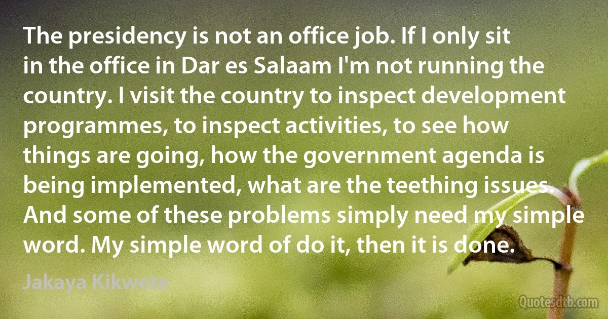 The presidency is not an office job. If I only sit in the office in Dar es Salaam I'm not running the country. I visit the country to inspect development programmes, to inspect activities, to see how things are going, how the government agenda is being implemented, what are the teething issues. And some of these problems simply need my simple word. My simple word of do it, then it is done. (Jakaya Kikwete)