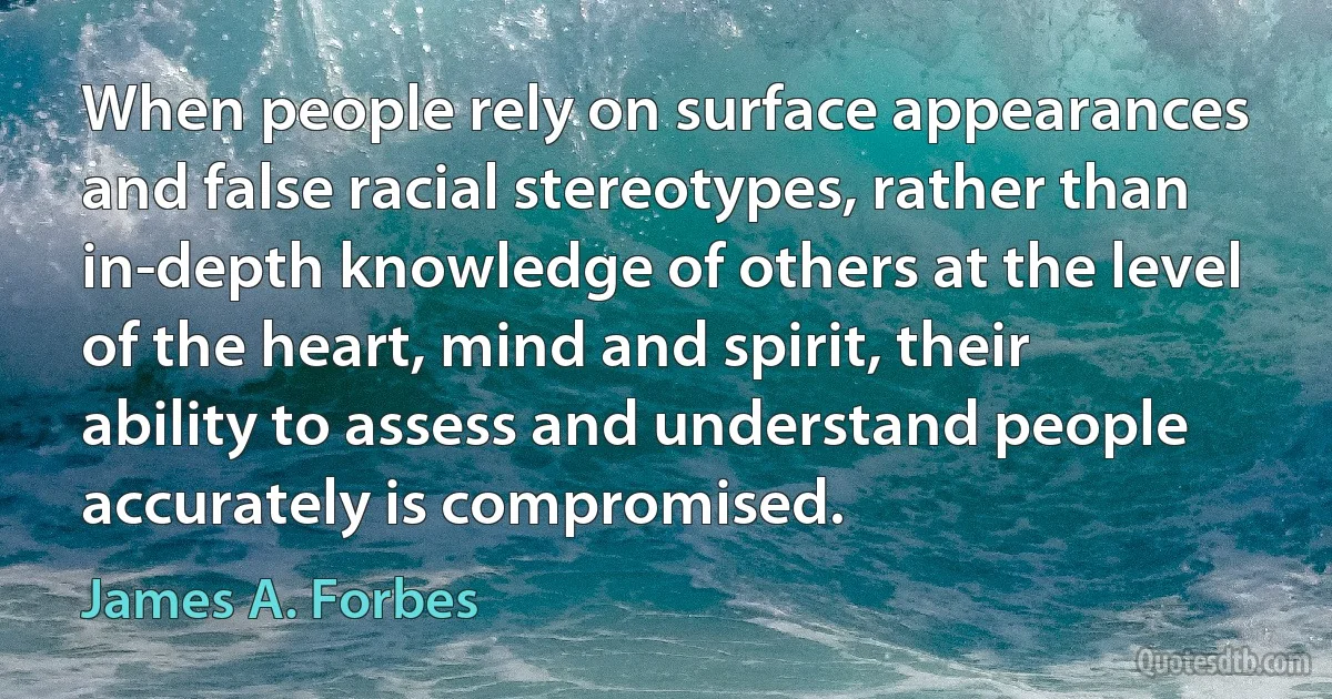 When people rely on surface appearances and false racial stereotypes, rather than in-depth knowledge of others at the level of the heart, mind and spirit, their ability to assess and understand people accurately is compromised. (James A. Forbes)