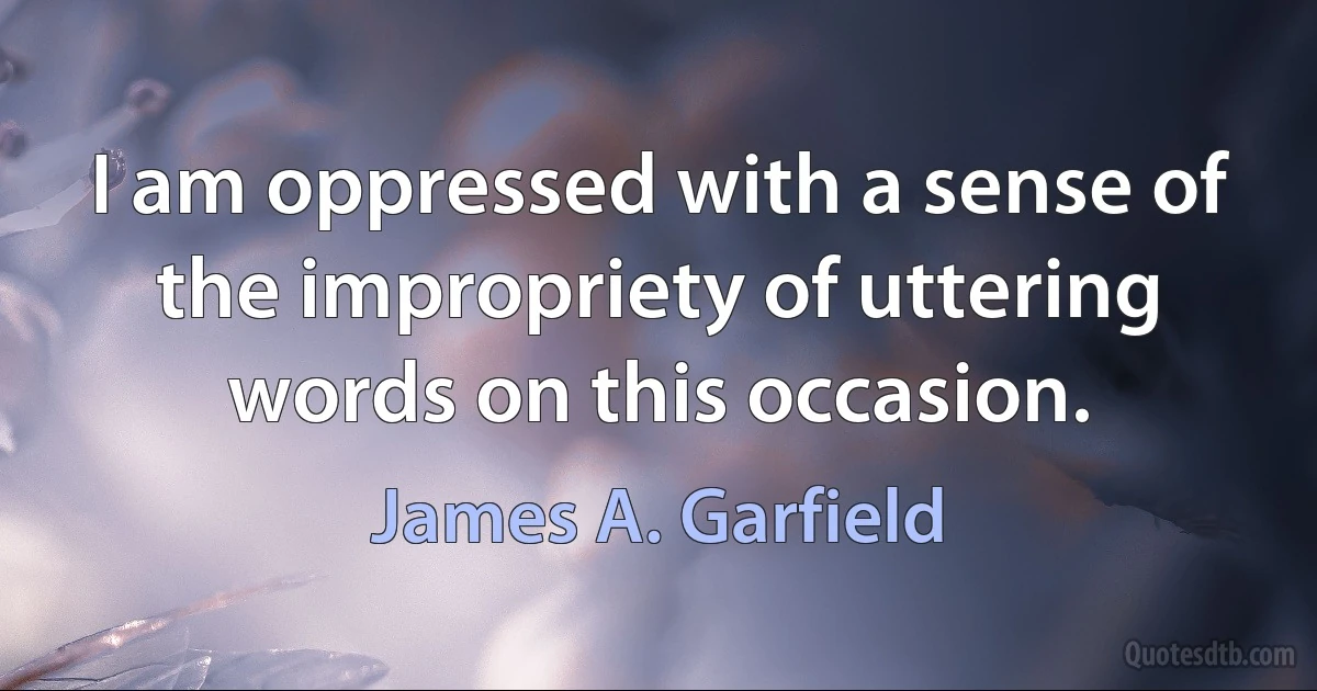 I am oppressed with a sense of the impropriety of uttering words on this occasion. (James A. Garfield)