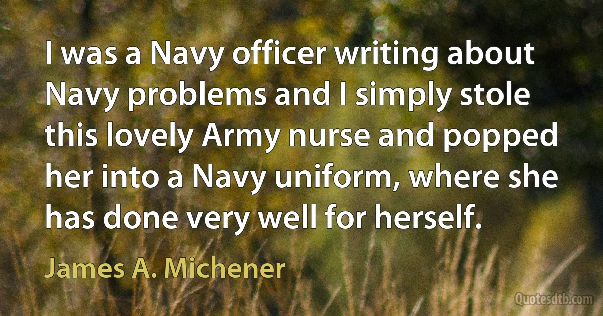 I was a Navy officer writing about Navy problems and I simply stole this lovely Army nurse and popped her into a Navy uniform, where she has done very well for herself. (James A. Michener)