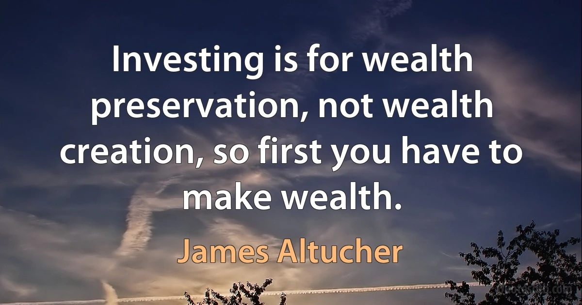 Investing is for wealth preservation, not wealth creation, so first you have to make wealth. (James Altucher)