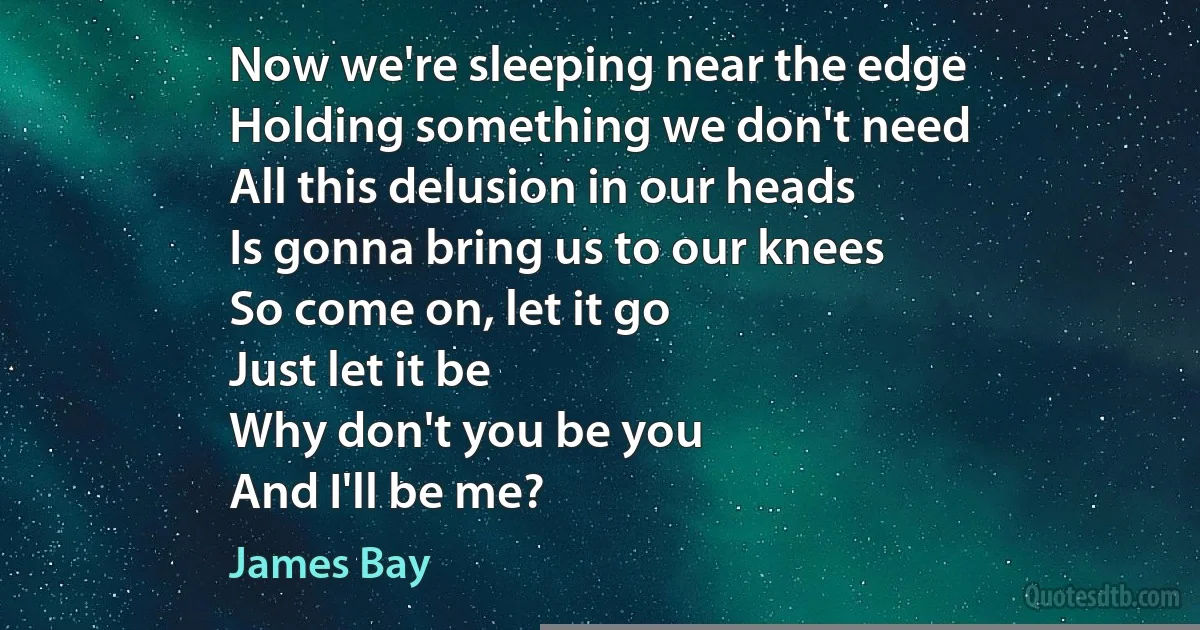 Now we're sleeping near the edge
Holding something we don't need
All this delusion in our heads
Is gonna bring us to our knees
So come on, let it go
Just let it be
Why don't you be you
And I'll be me? (James Bay)