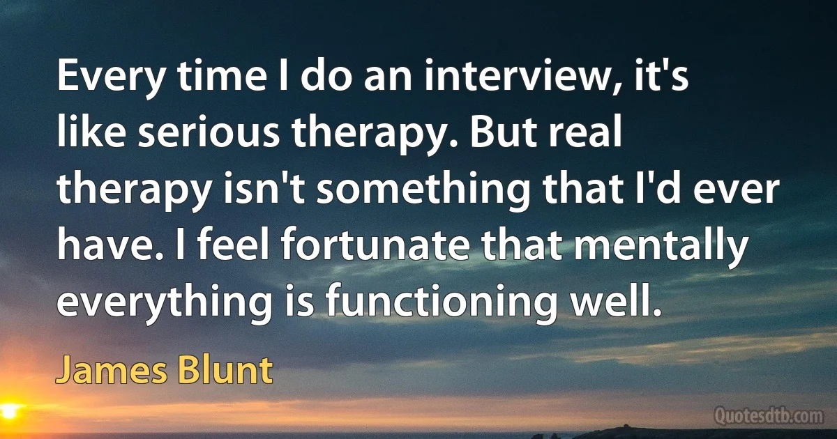 Every time I do an interview, it's like serious therapy. But real therapy isn't something that I'd ever have. I feel fortunate that mentally everything is functioning well. (James Blunt)