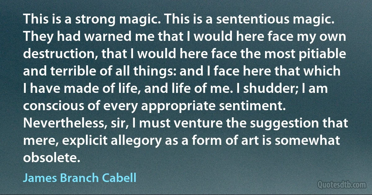 This is a strong magic. This is a sententious magic. They had warned me that I would here face my own destruction, that I would here face the most pitiable and terrible of all things: and I face here that which I have made of life, and life of me. I shudder; I am conscious of every appropriate sentiment. Nevertheless, sir, I must venture the suggestion that mere, explicit allegory as a form of art is somewhat obsolete. (James Branch Cabell)