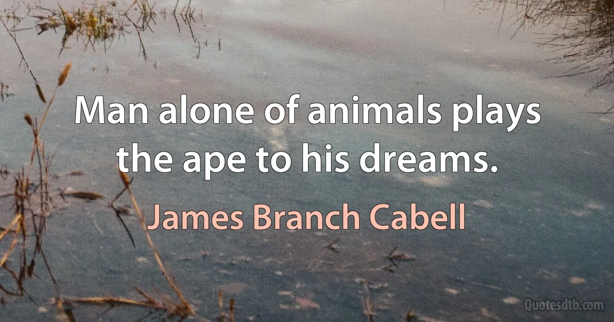 Man alone of animals plays the ape to his dreams. (James Branch Cabell)