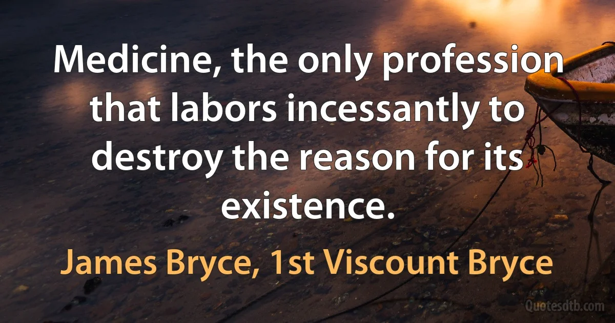 Medicine, the only profession that labors incessantly to destroy the reason for its existence. (James Bryce, 1st Viscount Bryce)