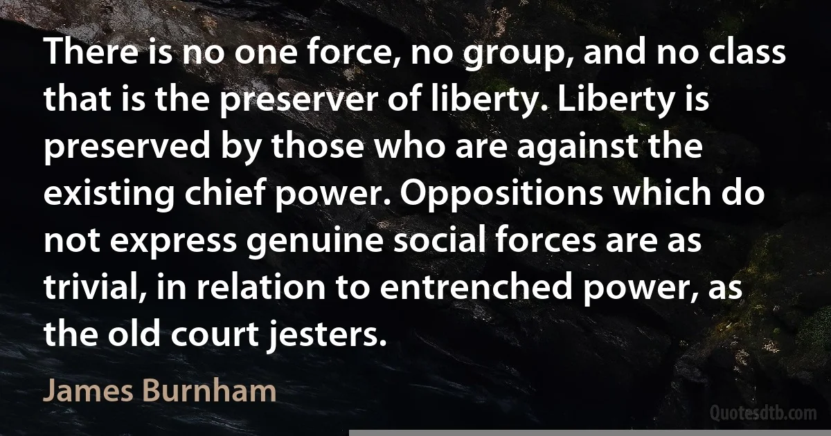 There is no one force, no group, and no class that is the preserver of liberty. Liberty is preserved by those who are against the existing chief power. Oppositions which do not express genuine social forces are as trivial, in relation to entrenched power, as the old court jesters. (James Burnham)