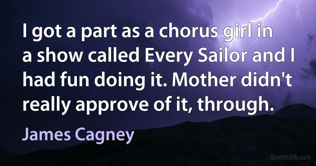 I got a part as a chorus girl in a show called Every Sailor and I had fun doing it. Mother didn't really approve of it, through. (James Cagney)