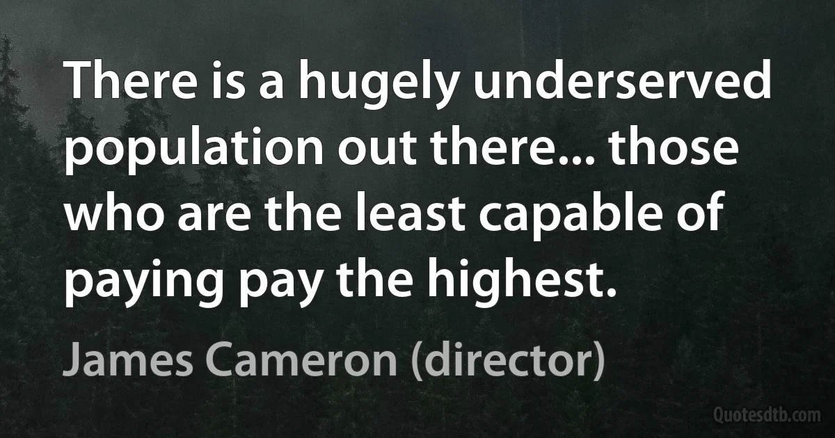 There is a hugely underserved population out there... those who are the least capable of paying pay the highest. (James Cameron (director))