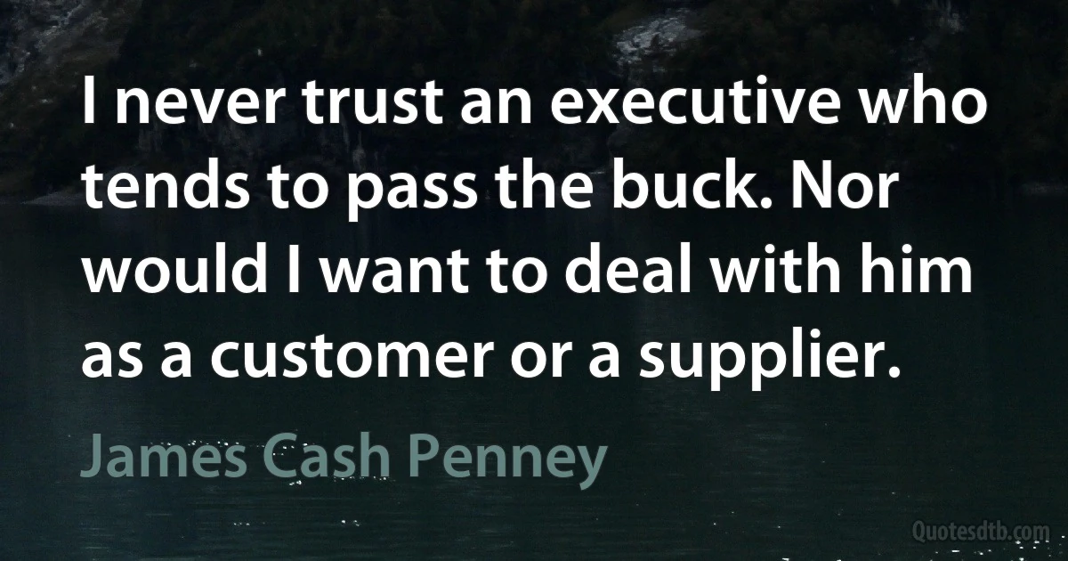 I never trust an executive who tends to pass the buck. Nor would I want to deal with him as a customer or a supplier. (James Cash Penney)