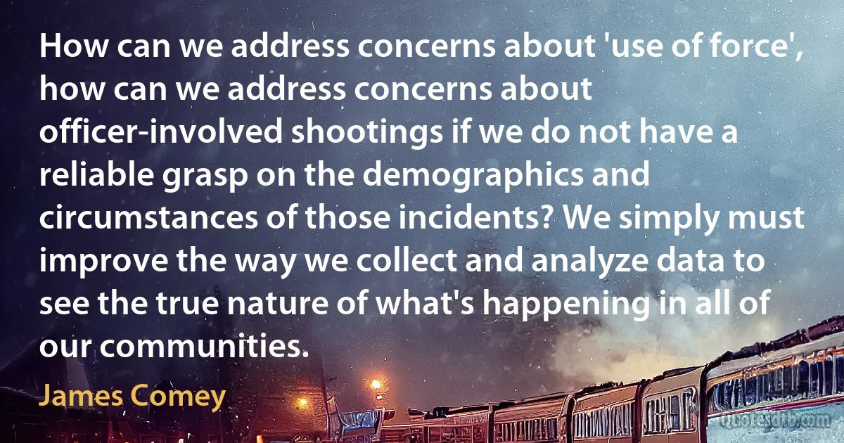 How can we address concerns about 'use of force', how can we address concerns about officer-involved shootings if we do not have a reliable grasp on the demographics and circumstances of those incidents? We simply must improve the way we collect and analyze data to see the true nature of what's happening in all of our communities. (James Comey)