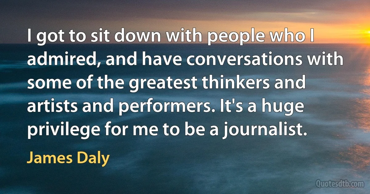 I got to sit down with people who I admired, and have conversations with some of the greatest thinkers and artists and performers. It's a huge privilege for me to be a journalist. (James Daly)