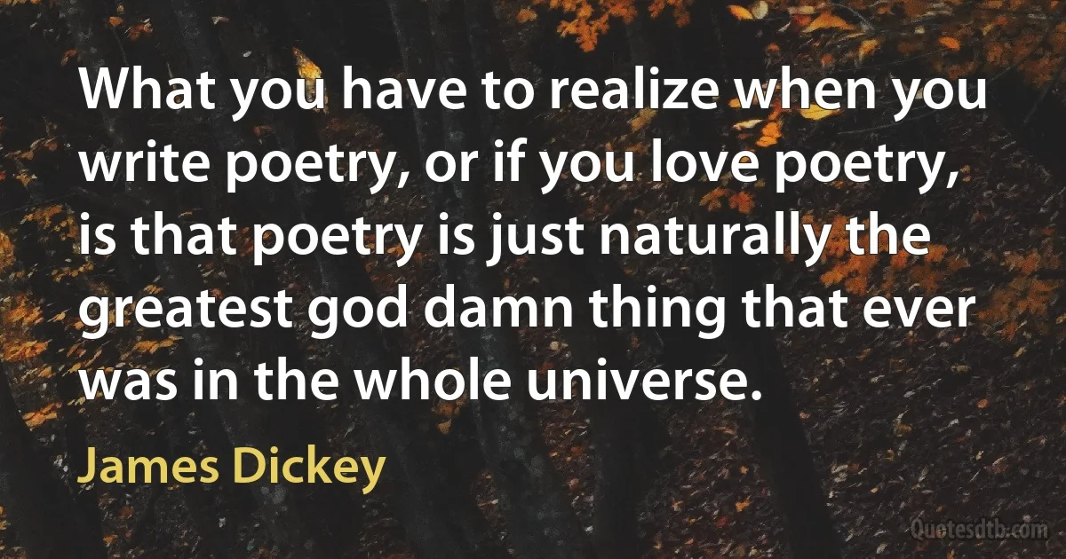 What you have to realize when you write poetry, or if you love poetry, is that poetry is just naturally the greatest god damn thing that ever was in the whole universe. (James Dickey)