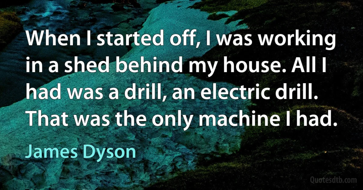 When I started off, I was working in a shed behind my house. All I had was a drill, an electric drill. That was the only machine I had. (James Dyson)