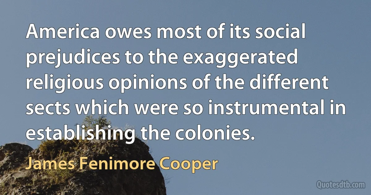 America owes most of its social prejudices to the exaggerated religious opinions of the different sects which were so instrumental in establishing the colonies. (James Fenimore Cooper)