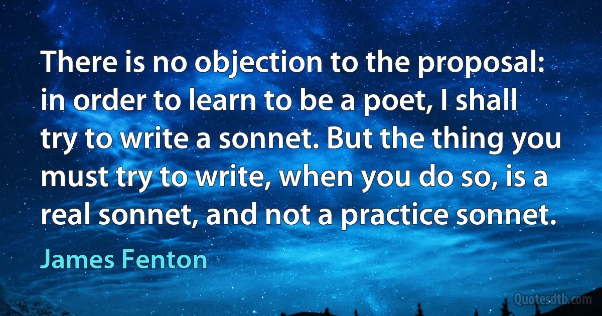 There is no objection to the proposal: in order to learn to be a poet, I shall try to write a sonnet. But the thing you must try to write, when you do so, is a real sonnet, and not a practice sonnet. (James Fenton)