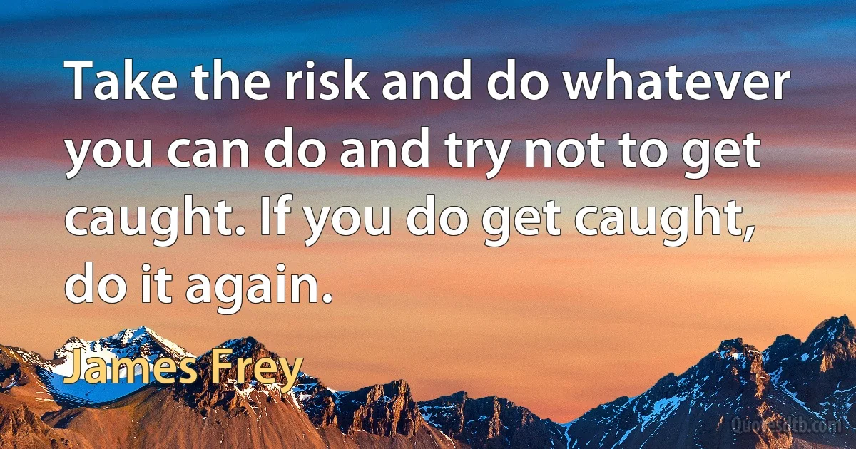 Take the risk and do whatever you can do and try not to get caught. If you do get caught, do it again. (James Frey)