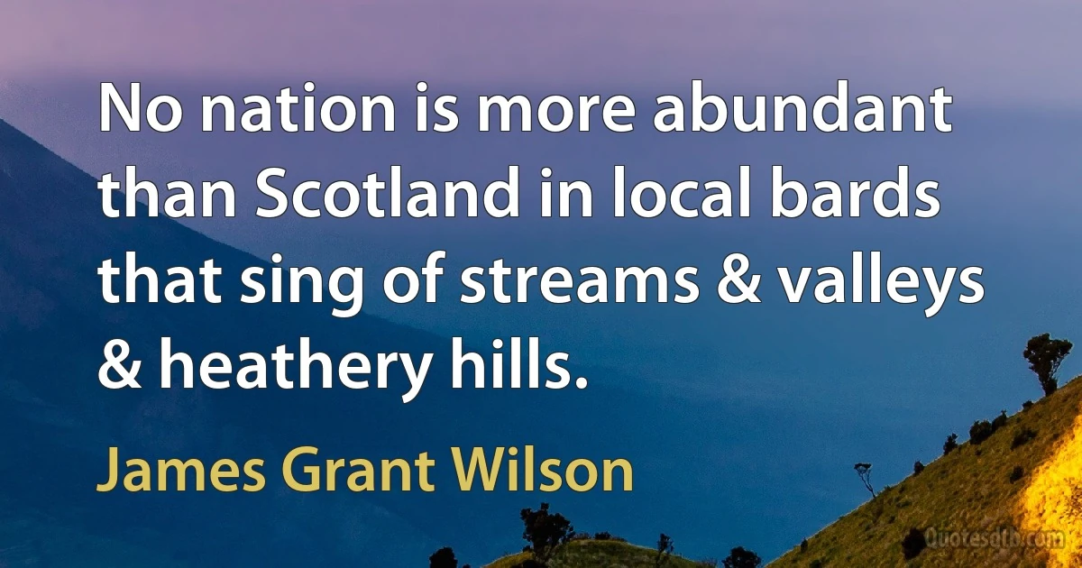 No nation is more abundant than Scotland in local bards that sing of streams & valleys & heathery hills. (James Grant Wilson)