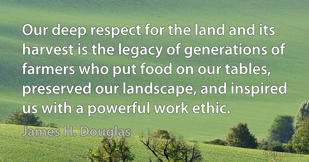 Our deep respect for the land and its harvest is the legacy of generations of farmers who put food on our tables, preserved our landscape, and inspired us with a powerful work ethic. (James H. Douglas)