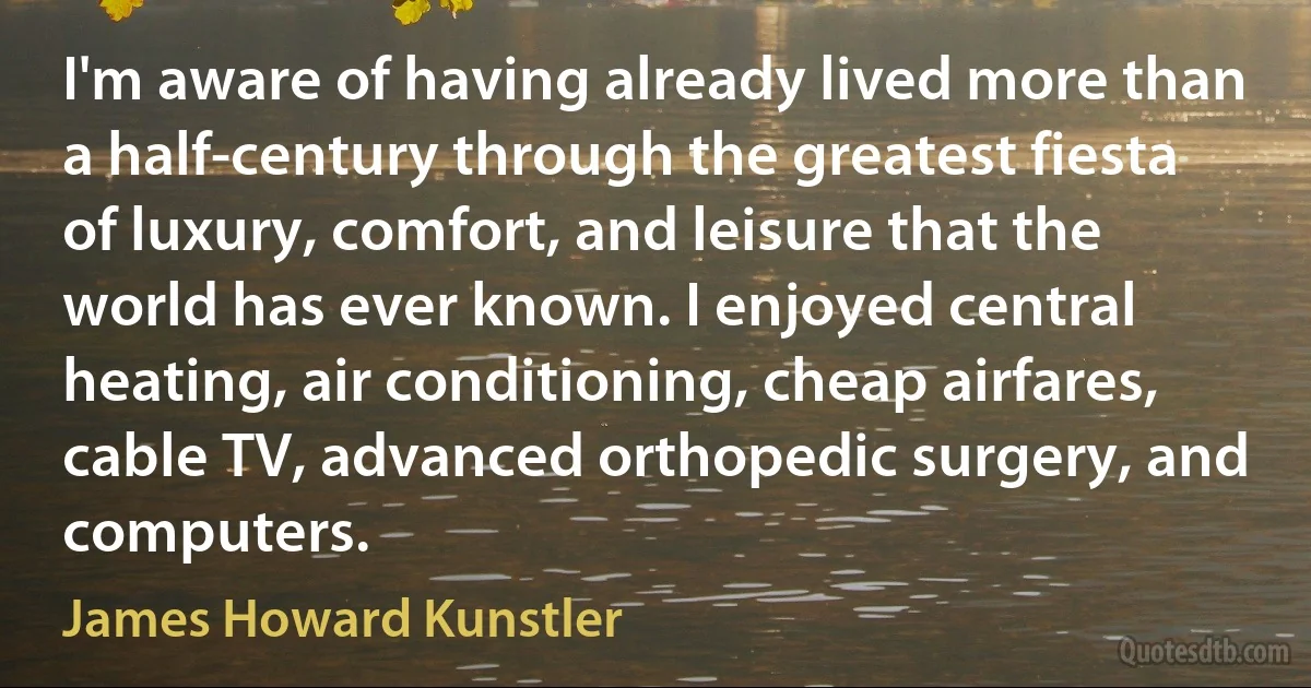 I'm aware of having already lived more than a half-century through the greatest fiesta of luxury, comfort, and leisure that the world has ever known. I enjoyed central heating, air conditioning, cheap airfares, cable TV, advanced orthopedic surgery, and computers. (James Howard Kunstler)