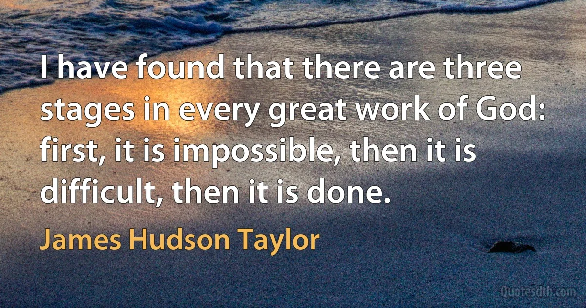 I have found that there are three stages in every great work of God: first, it is impossible, then it is difficult, then it is done. (James Hudson Taylor)