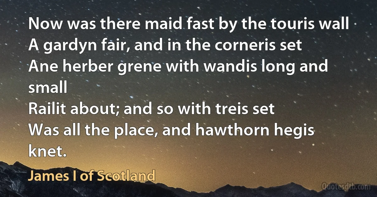 Now was there maid fast by the touris wall
A gardyn fair, and in the corneris set
Ane herber grene with wandis long and small
Railit about; and so with treis set
Was all the place, and hawthorn hegis knet. (James I of Scotland)