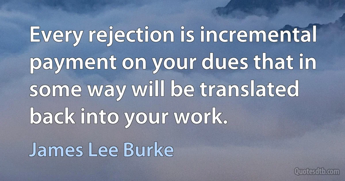 Every rejection is incremental payment on your dues that in some way will be translated back into your work. (James Lee Burke)