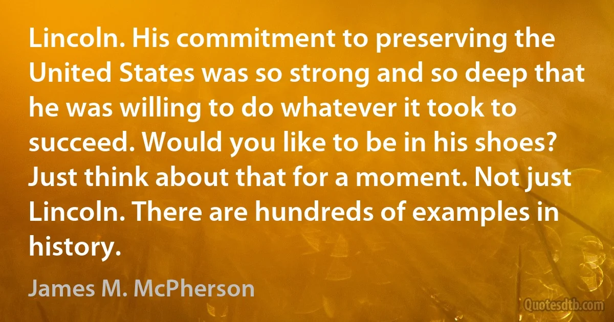 Lincoln. His commitment to preserving the United States was so strong and so deep that he was willing to do whatever it took to succeed. Would you like to be in his shoes? Just think about that for a moment. Not just Lincoln. There are hundreds of examples in history. (James M. McPherson)