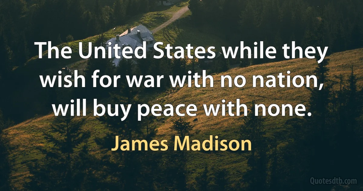 The United States while they wish for war with no nation, will buy peace with none. (James Madison)