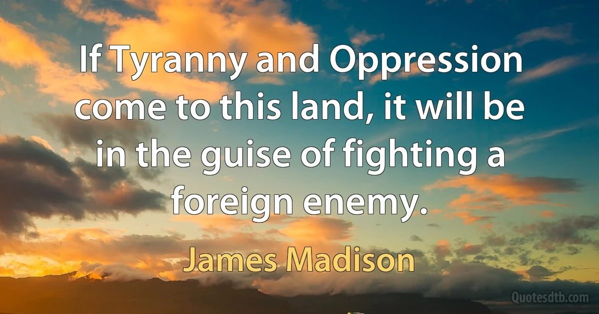 If Tyranny and Oppression come to this land, it will be in the guise of fighting a foreign enemy. (James Madison)