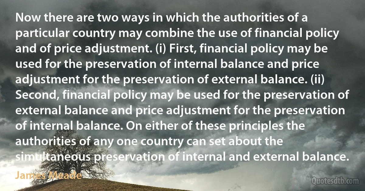 Now there are two ways in which the authorities of a particular country may combine the use of financial policy and of price adjustment. (i) First, financial policy may be used for the preservation of internal balance and price adjustment for the preservation of external balance. (ii) Second, financial policy may be used for the preservation of external balance and price adjustment for the preservation of internal balance. On either of these principles the authorities of any one country can set about the simultaneous preservation of internal and external balance. (James Meade)