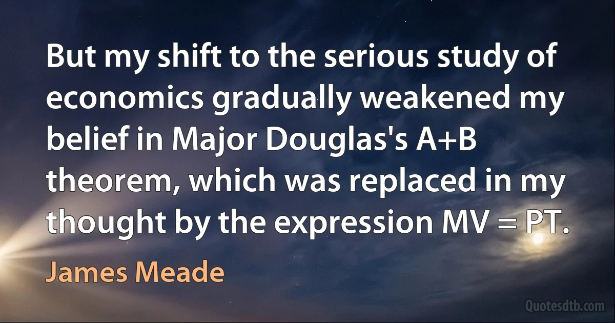 But my shift to the serious study of economics gradually weakened my belief in Major Douglas's A+B theorem, which was replaced in my thought by the expression MV = PT. (James Meade)