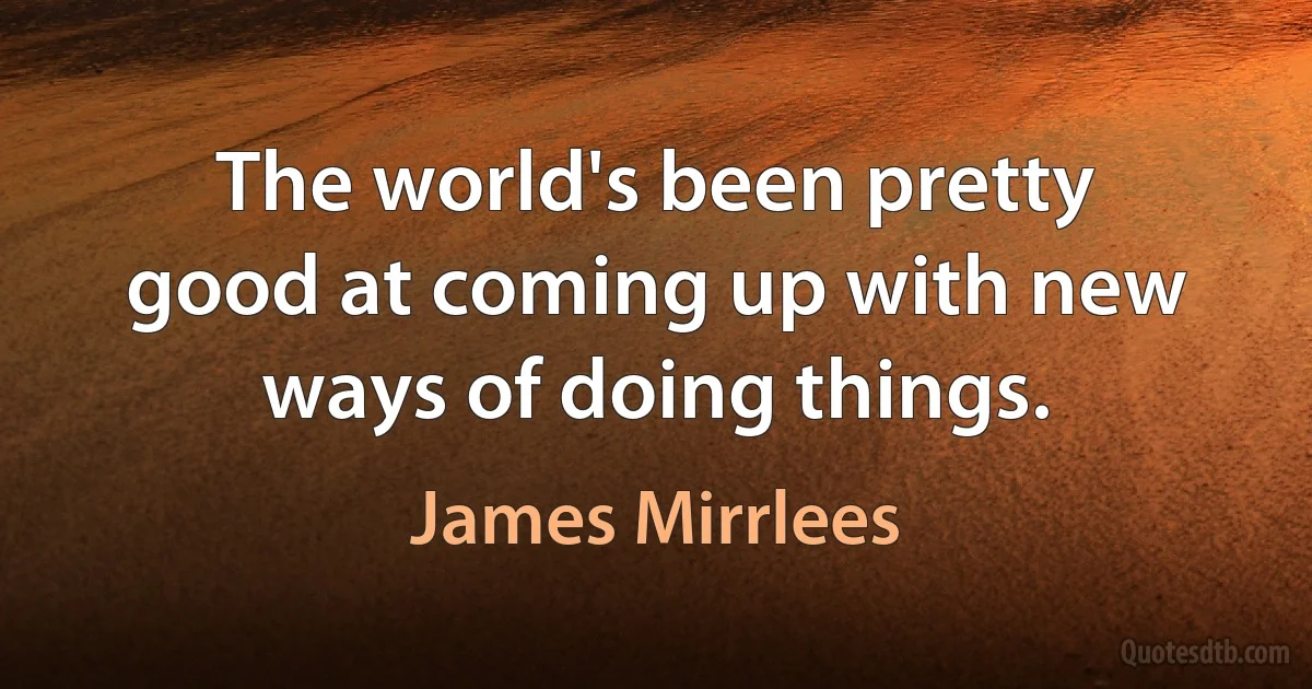 The world's been pretty good at coming up with new ways of doing things. (James Mirrlees)