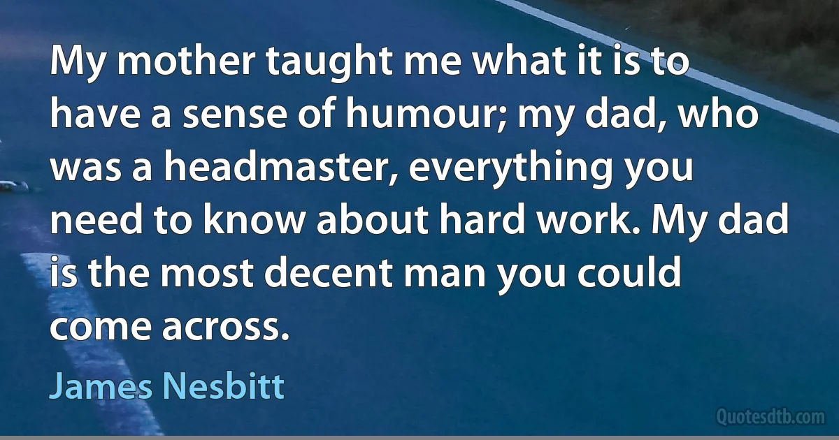 My mother taught me what it is to have a sense of humour; my dad, who was a headmaster, everything you need to know about hard work. My dad is the most decent man you could come across. (James Nesbitt)