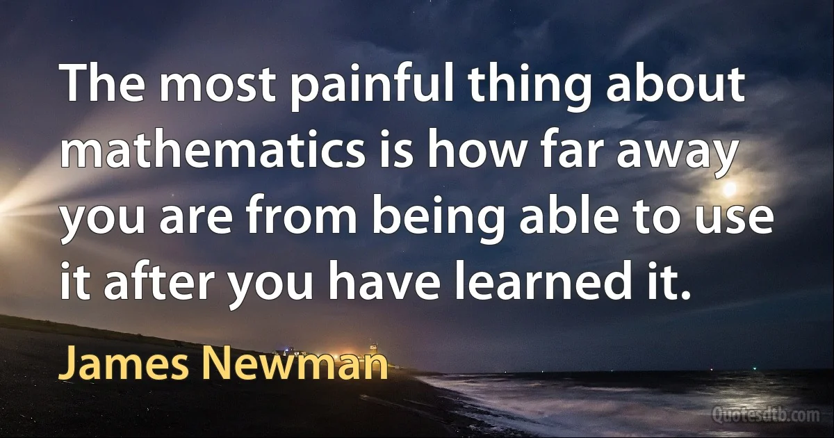 The most painful thing about mathematics is how far away you are from being able to use it after you have learned it. (James Newman)