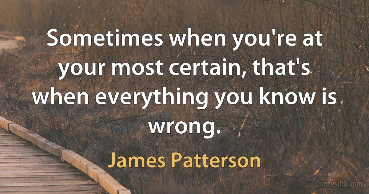 Sometimes when you're at your most certain, that's when everything you know is wrong. (James Patterson)