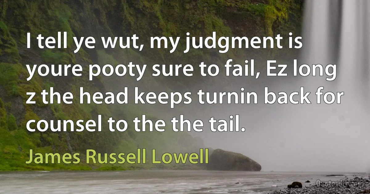 I tell ye wut, my judgment is youre pooty sure to fail, Ez long z the head keeps turnin back for counsel to the the tail. (James Russell Lowell)