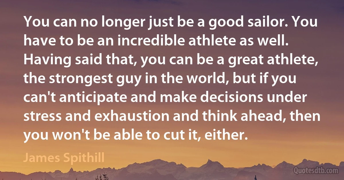 You can no longer just be a good sailor. You have to be an incredible athlete as well. Having said that, you can be a great athlete, the strongest guy in the world, but if you can't anticipate and make decisions under stress and exhaustion and think ahead, then you won't be able to cut it, either. (James Spithill)